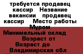 требуется продавец-кассир › Название вакансии ­ продавец-кассир  › Место работы ­ Муром › Минимальный оклад ­ 15 000 › Возраст от ­ 18 › Возраст до ­ 40 - Владимирская обл., Муромский р-н, Муром г. Работа » Вакансии   . Владимирская обл.,Муромский р-н